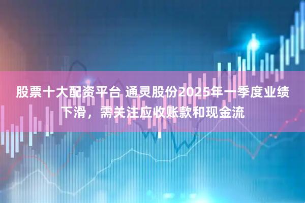 股票十大配资平台 通灵股份2025年一季度业绩下滑，需关注应收账款和现金流