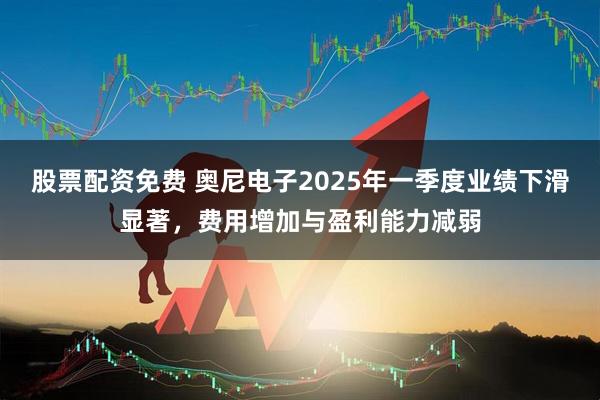 股票配资免费 奥尼电子2025年一季度业绩下滑显著，费用增加与盈利能力减弱