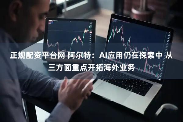 正规配资平台网 阿尔特：AI应用仍在探索中 从三方面重点开拓海外业务