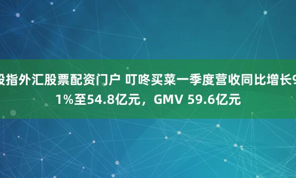 股指外汇股票配资门户 叮咚买菜一季度营收同比增长9.1%至54.8亿元，GMV 59.6亿元