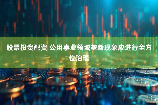 股票投资配资 公用事业领域垄断现象应进行全方位治理