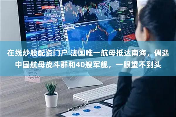 在线炒股配资门户 法国唯一航母抵达南海，偶遇中国航母战斗群和40艘军舰，一眼望不到头