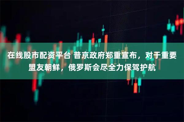 在线股市配资平台 普京政府郑重宣布，对于重要盟友朝鲜，俄罗斯会尽全力保驾护航
