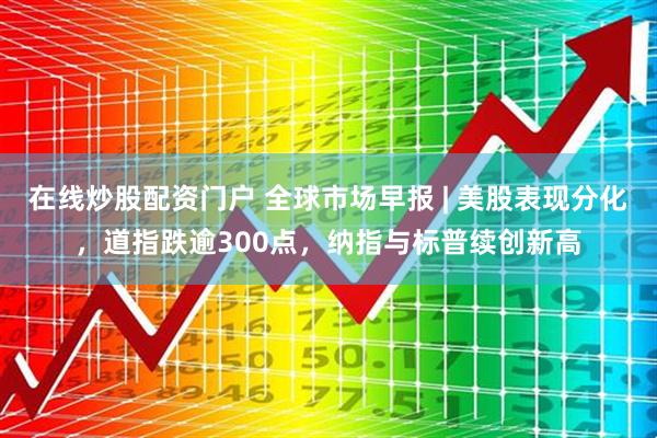 在线炒股配资门户 全球市场早报 | 美股表现分化，道指跌逾300点，纳指与标普续创新高
