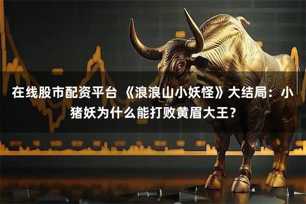 在线股市配资平台 《浪浪山小妖怪》大结局：小猪妖为什么能打败黄眉大王？