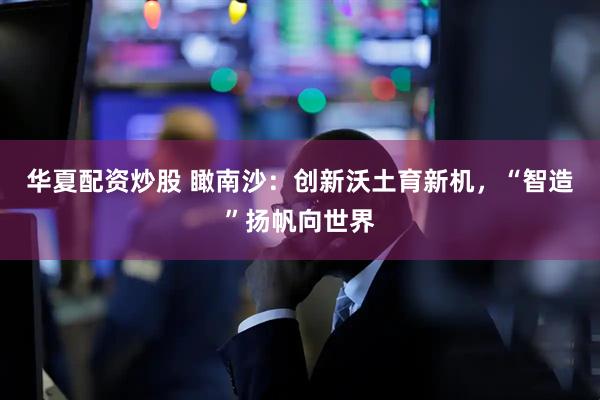 华夏配资炒股 瞰南沙：创新沃土育新机，“智造”扬帆向世界