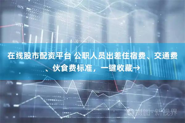 在线股市配资平台 公职人员出差住宿费、交通费、伙食费标准，一键收藏→