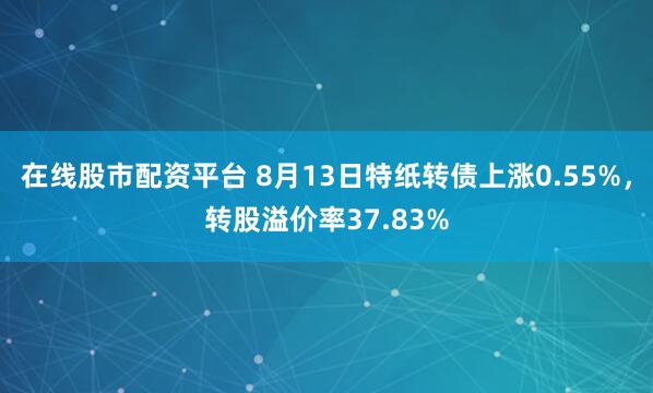 在线股市配资平台 8月13日特纸转债上涨0.55%，转股溢价率37.83%