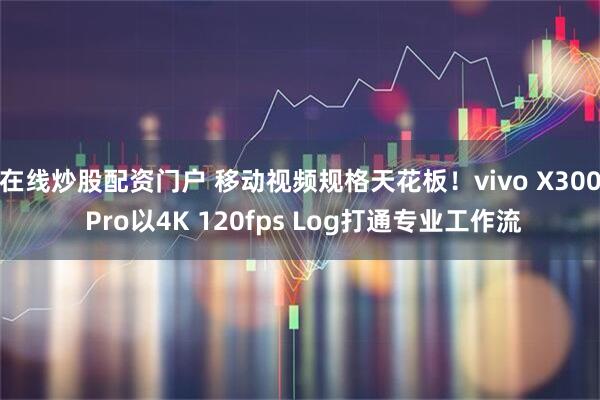 在线炒股配资门户 移动视频规格天花板！vivo X300 Pro以4K 120fps Log打通专业工作流