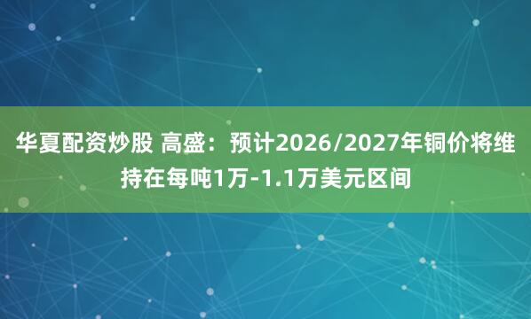 华夏配资炒股 高盛：预计2026/2027年铜价将维持在每吨1万-1.1万美元区间