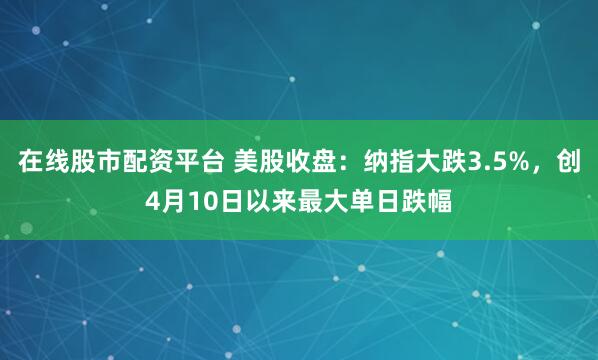 在线股市配资平台 美股收盘：纳指大跌3.5%，创4月10日以来最大单日跌幅