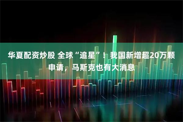 华夏配资炒股 全球“追星”！我国新增超20万颗申请，马斯克也有大消息