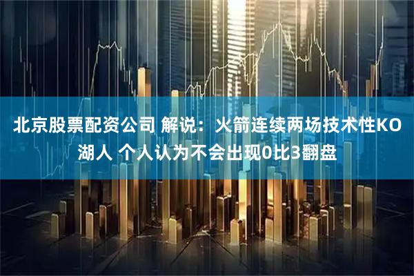 北京股票配资公司 解说：火箭连续两场技术性KO湖人 个人认为不会出现0比3翻盘