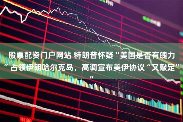 股票配资门户网站 特朗普怀疑“美国是否有魄力”占领伊朗哈尔克岛，高调宣布美伊协议“又敲定”
