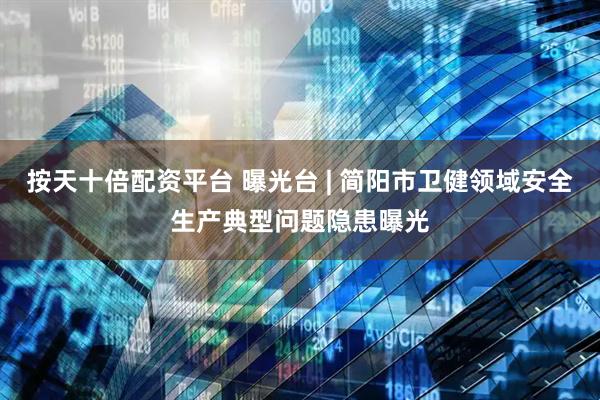 按天十倍配资平台 曝光台 | 简阳市卫健领域安全生产典型问题隐患曝光