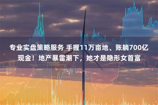 专业实盘策略服务 手握11万亩地、账躺700亿现金！地产暴雷潮下，她才是隐形女首富