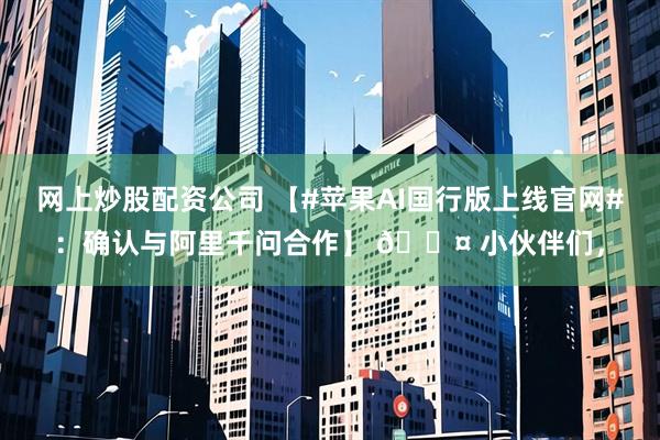 网上炒股配资公司 【#苹果AI国行版上线官网#：确认与阿里千问合作】 🎤 小伙伴们，