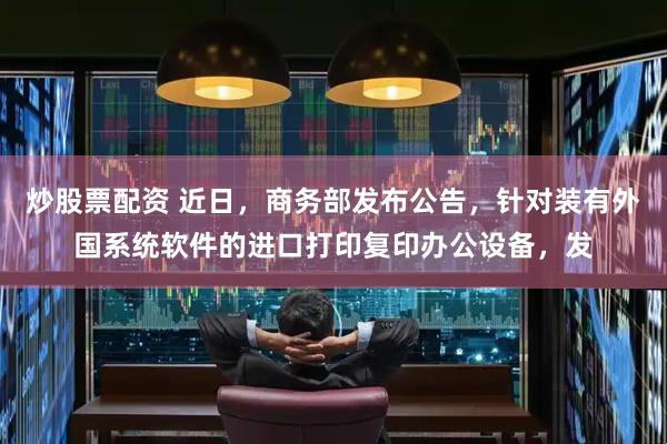 炒股票配资 近日，商务部发布公告，针对装有外国系统软件的进口打印复印办公设备，发
