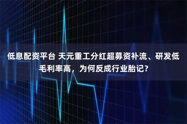 低息配资平台 天元重工分红超募资补流、研发低毛利率高，为何反成行业胎记？