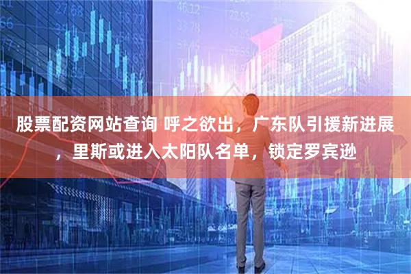 股票配资网站查询 呼之欲出，广东队引援新进展，里斯或进入太阳队名单，锁定罗宾逊